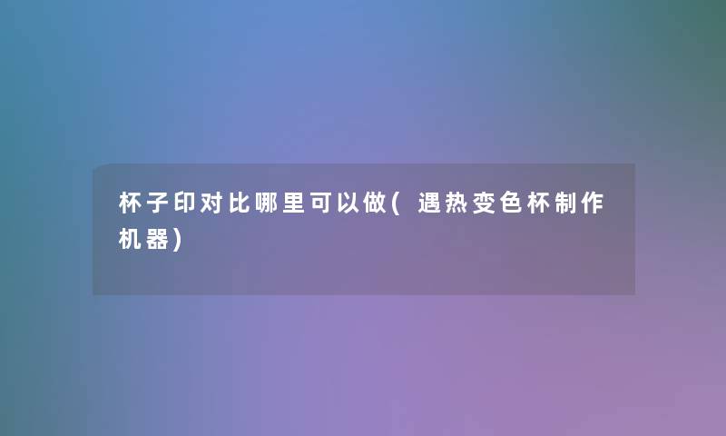 杯子印对比哪里可以做(遇热变色杯制作机器)