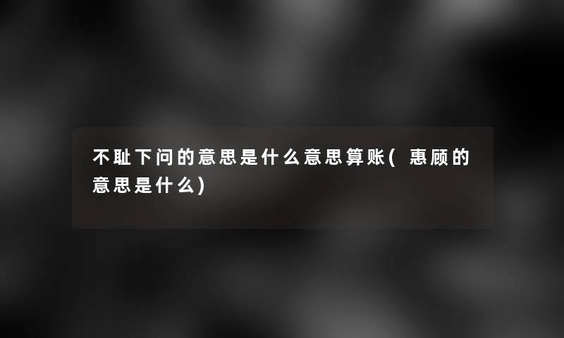 不耻下问的意思是什么意思算账(惠顾的意思是什么)