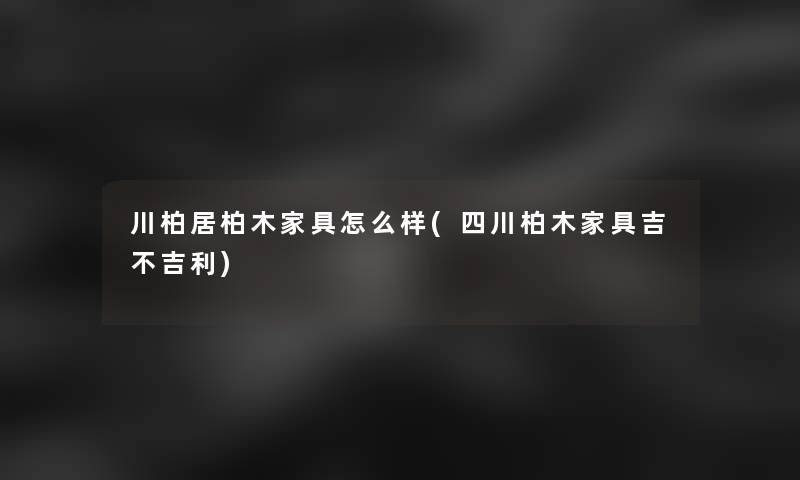 川柏居柏木家具怎么样(四川柏木家具吉不吉利)
