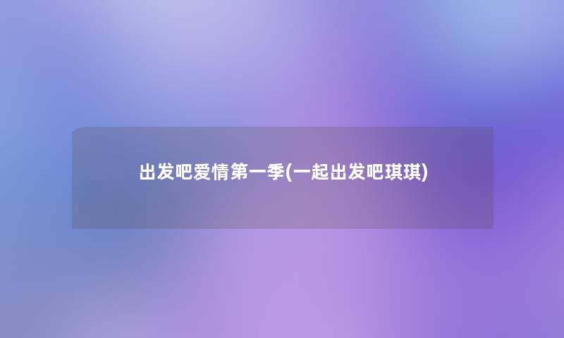 出发吧爱情第一季(一起出发吧琪琪)