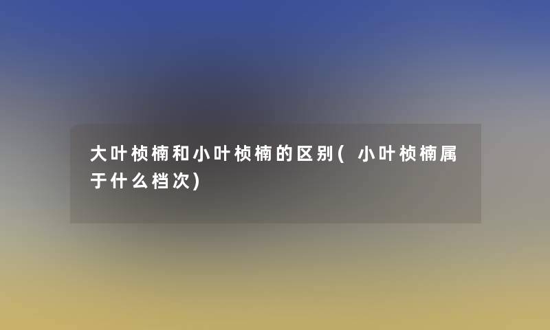 大叶桢楠和小叶桢楠的区别(小叶桢楠属于什么档次)