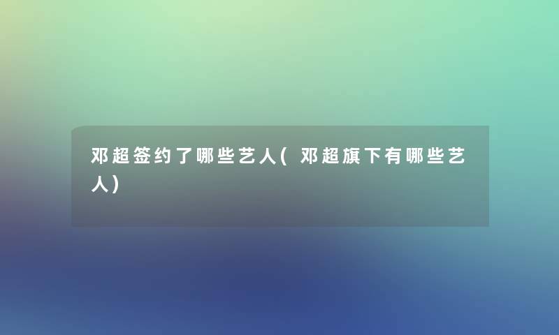 邓超签约了哪些艺人(邓超旗下有哪些艺人)