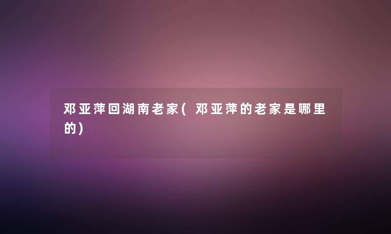 邓亚萍回湖南老家(邓亚萍的老家是哪里的)