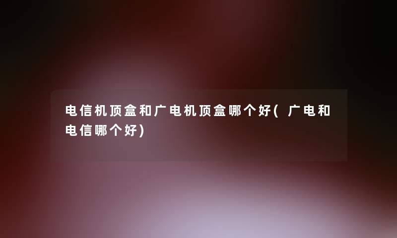 电信机顶盒和广电机顶盒哪个好(广电和电信哪个好)