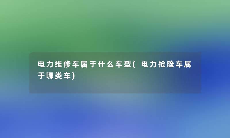 电力维修车属于什么车型(电力抢险车属于哪类车)