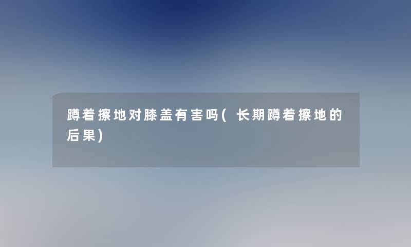 蹲着擦地对膝盖有害吗(长期蹲着擦地的后果)