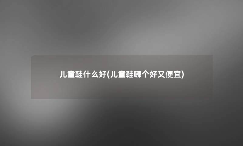 儿童鞋什么好(儿童鞋哪个好又便宜)