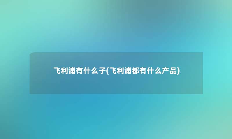 飞利浦有什么子(飞利浦都有什么产品)