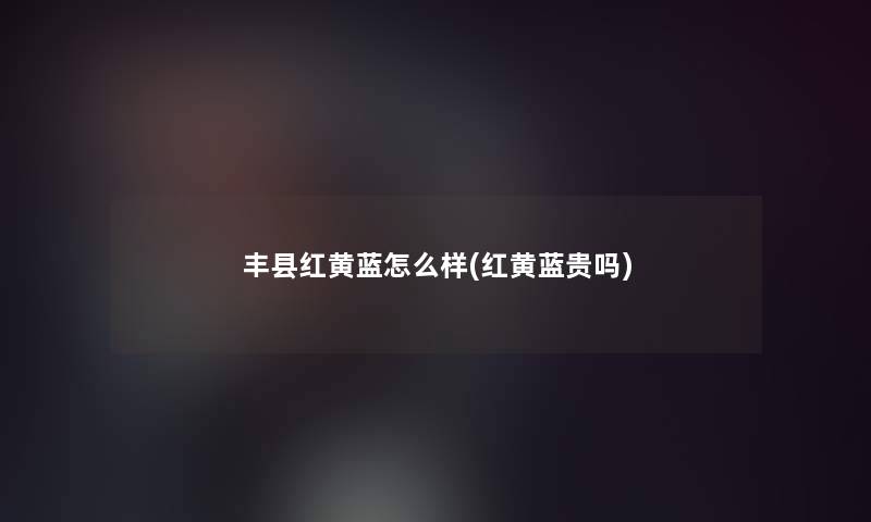 丰县红黄蓝怎么样(红黄蓝贵吗)