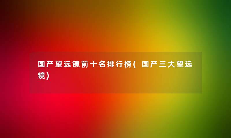 国产望远镜前十名整理榜(国产三大望远镜)