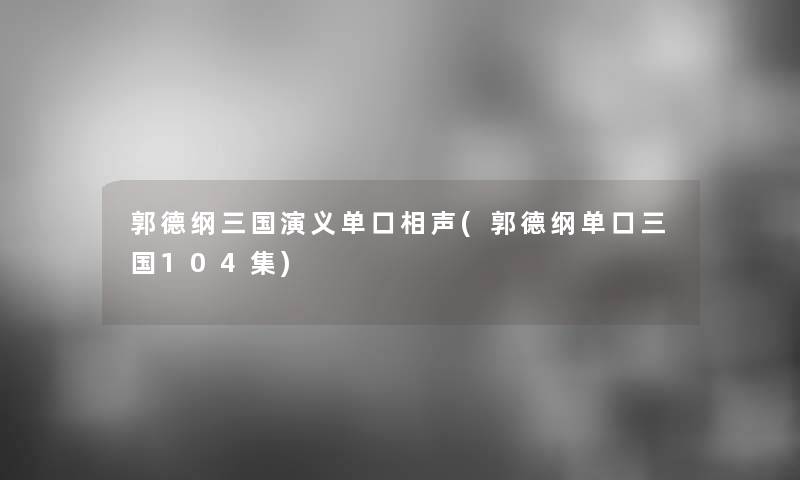 郭德纲三国演义单口相声(郭德纲单口三国104集)