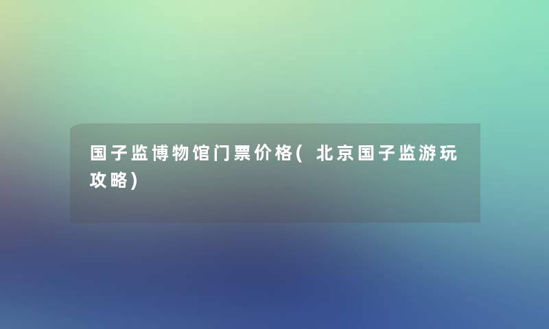 国子监博物馆门票价格(北京国子监游玩攻略)