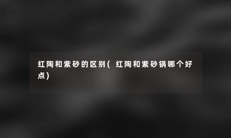 红陶和紫砂的区别(红陶和紫砂锅哪个好点)