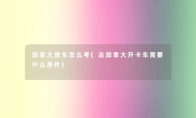 加拿大货车怎么考(去加拿大开卡车需要什么条件)