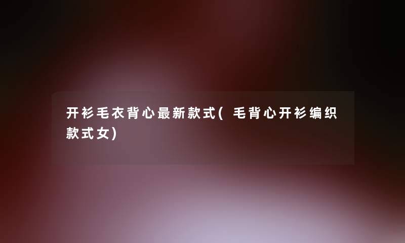 开衫毛衣背心新款式(毛背心开衫编织款式女)