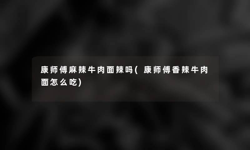 康师傅麻辣牛肉面辣吗(康师傅香辣牛肉面怎么吃)