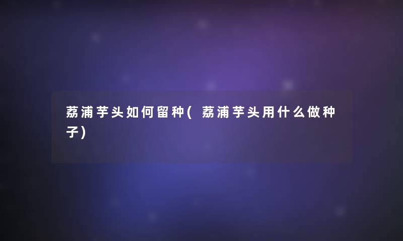 荔浦芋头如何留种(荔浦芋头用什么做种子)