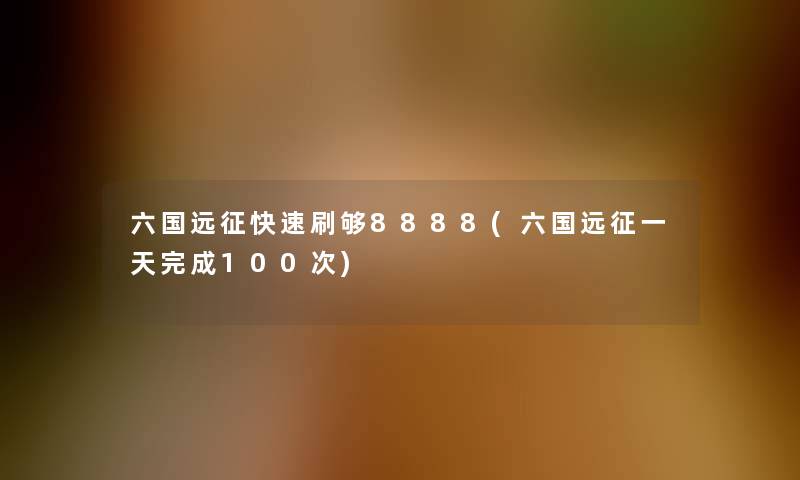 六国远征快速刷够8888(六国远征一天完成100次)