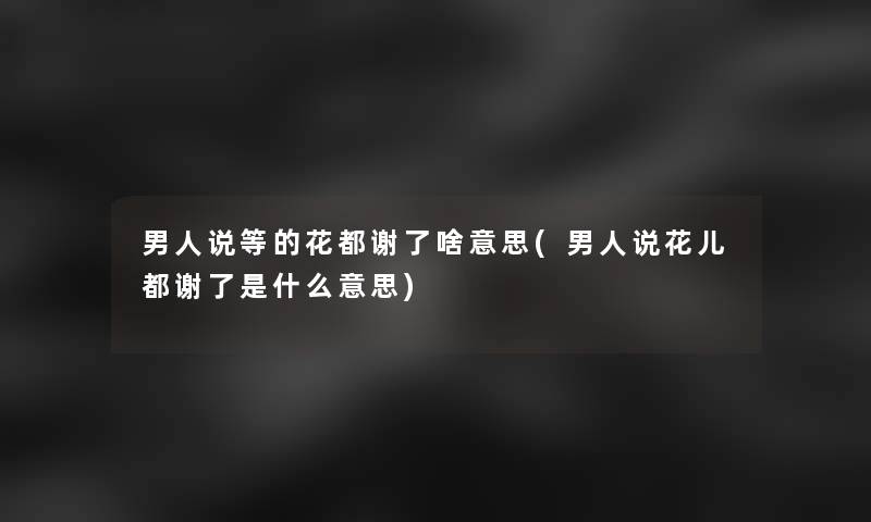 男人说等的花都谢了啥意思(男人说花儿都谢了是什么意思)