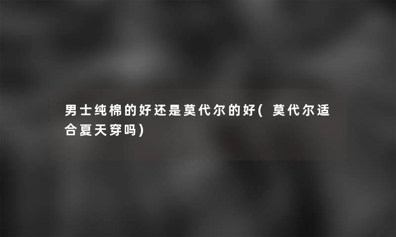 男士纯棉的好还是莫代尔的好(莫代尔适合夏天穿吗)