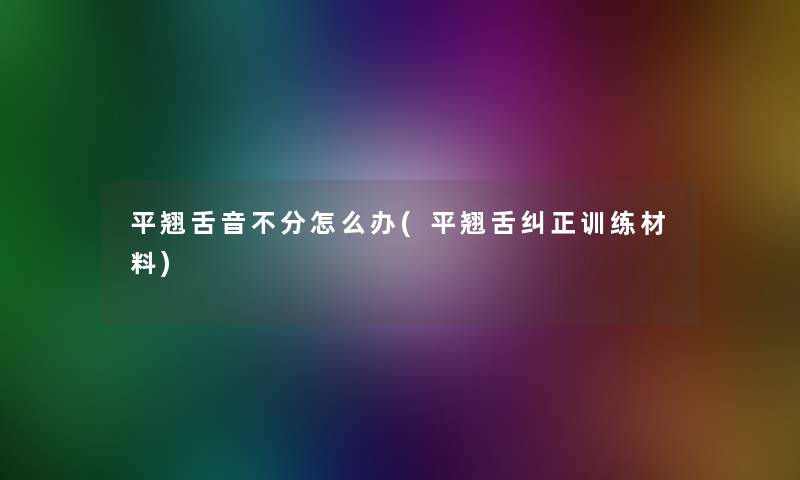 平翘舌音不分怎么办(平翘舌纠正训练材料)