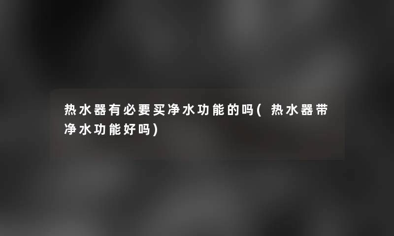 热水器有必要买净水功能的吗(热水器带净水功能好吗)