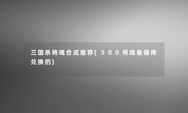 三国杀将魂合成推荐(500将魂值得兑换的)