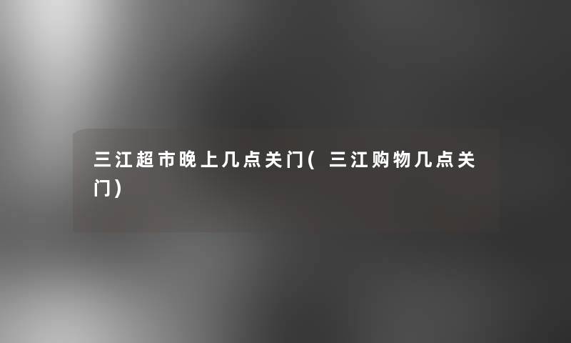 三江超市晚上几点关门(三江购物几点关门)