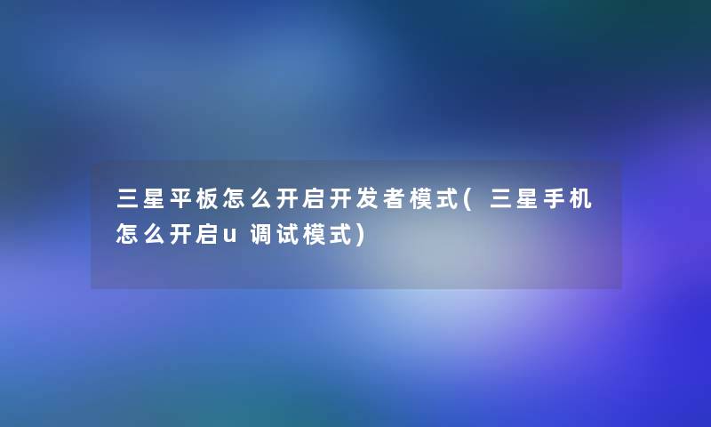 三星平板怎么开启开发者模式(三星手机怎么开启u调试模式)