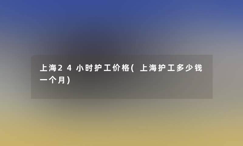 上海24小时护工价格(上海护工多少钱一个月)