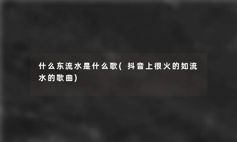 什么东流水是什么歌(抖音上很火的如流水的歌曲)
