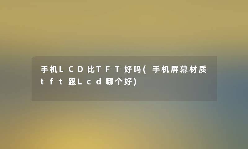 手机LCD比TFT好吗(手机屏幕材质tft跟Lcd哪个好)