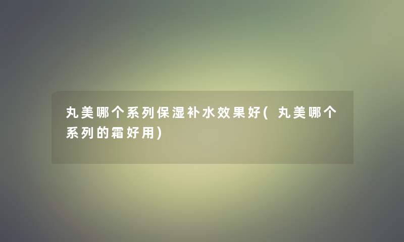 丸美哪个系列保湿补水效果好(丸美哪个系列的霜好用)