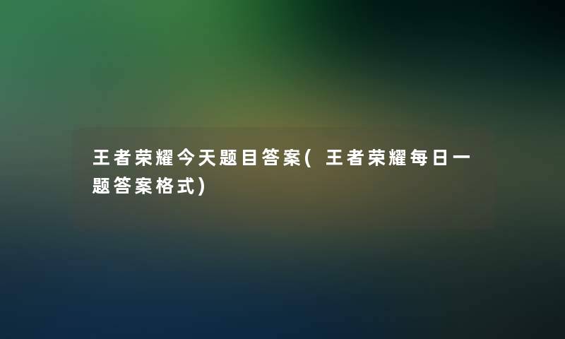 王者荣耀今天题目答案(王者荣耀每日一题答案格式)