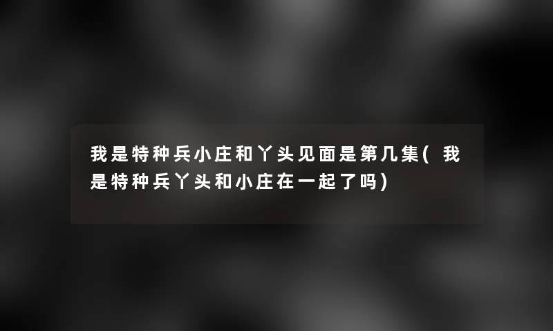 我是特种兵小庄和丫头见面是第几集(我是特种兵丫头和小庄在一起了吗)