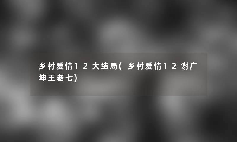 乡村爱情12大结局(乡村爱情12谢广坤王老七)