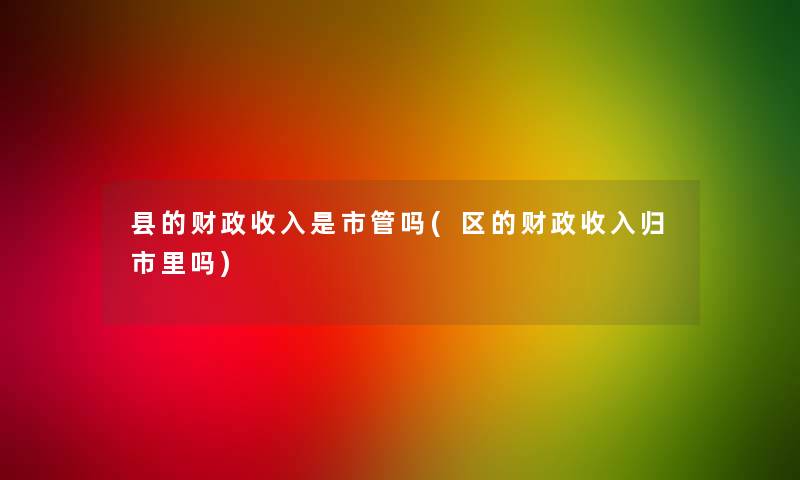 县的财政收入是市管吗(区的财政收入归市里吗)