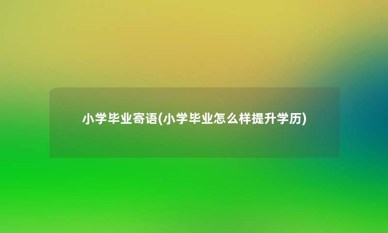 小学毕业寄语(小学毕业怎么样提升学历)