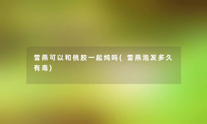 雪燕可以和桃胶一起炖吗(雪燕泡发多久有毒)