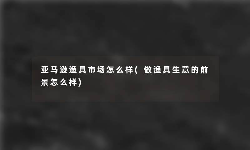 亚马逊渔具市场怎么样(做渔具生意的前景怎么样)