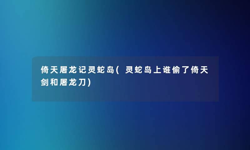 倚天屠龙记灵蛇岛(灵蛇岛上谁偷了倚天剑和屠龙刀)