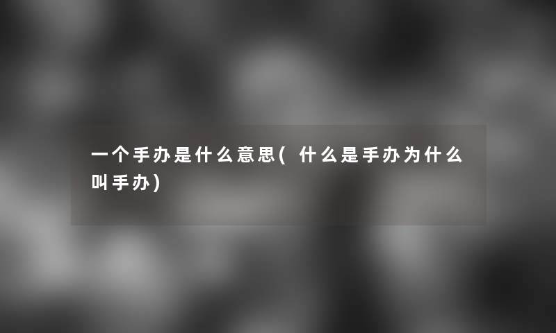 一个手办是什么意思(什么是手办为什么叫手办)