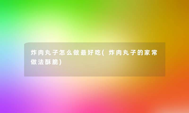 炸肉丸子怎么做好吃(炸肉丸子的家常做法酥脆)