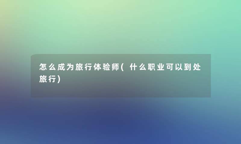 怎么成为旅行体验师(什么职业可以到处旅行)