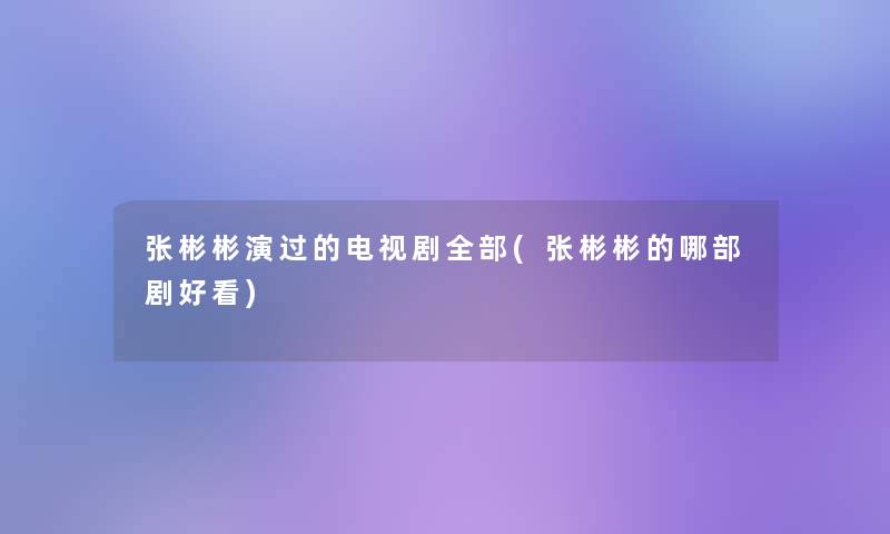 张彬彬演过的电视剧整理的(张彬彬的哪部剧好看)