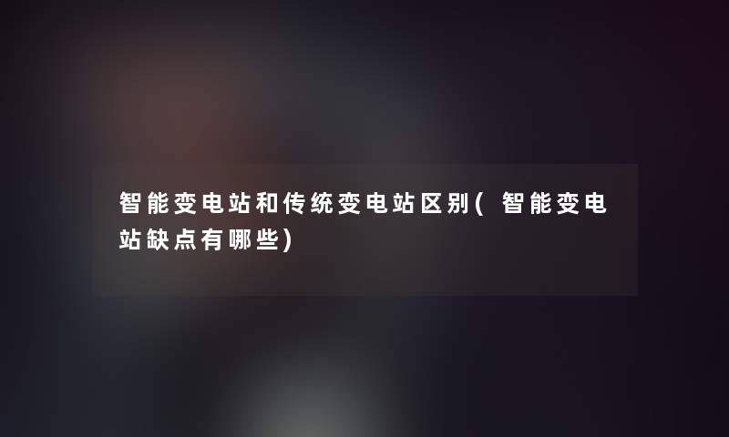 智能变电站和传统变电站区别(智能变电站缺点有哪些)