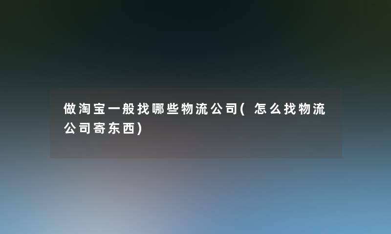 做淘宝一般找哪些物流公司(怎么找物流公司寄东西)