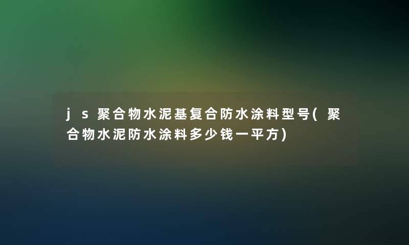 js聚合物水泥基复合防水涂料型号(聚合物水泥防水涂料多少钱一平方)