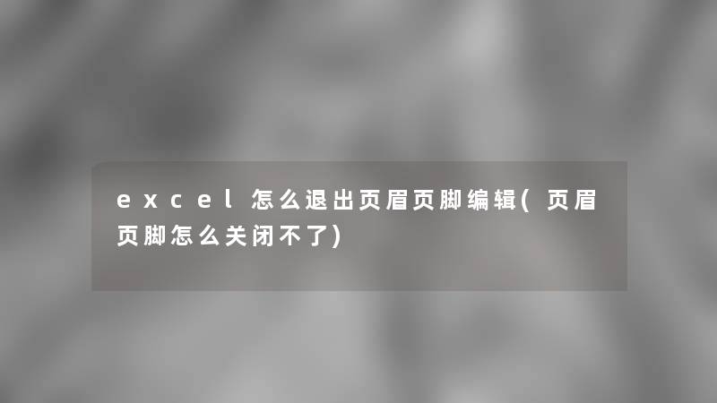 excel怎么退出页眉页脚编辑(页眉页脚怎么关闭不了)