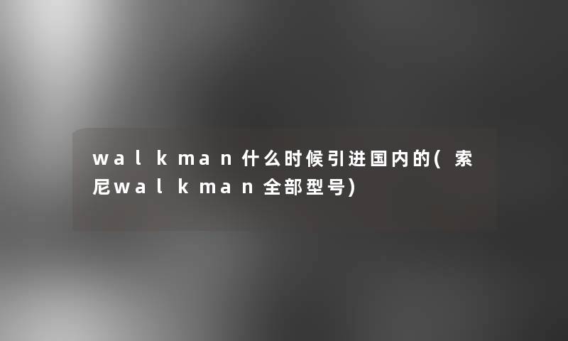 walkman什么时候引进国内的(索尼walkman整理的型号)